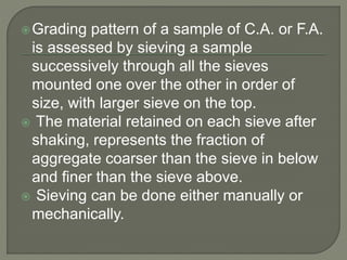 Grading pattern of a sample of C.A. or F.A.
is assessed by sieving a sample
successively through all the sieves
mounted one over the other in order of
size, with larger sieve on the top.
 The material retained on each sieve after
shaking, represents the fraction of
aggregate coarser than the sieve in below
and finer than the sieve above.
 Sieving can be done either manually or
mechanically.
 