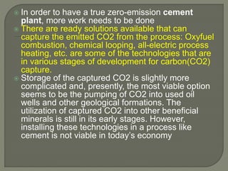  In order to have a true zero-emission cement
plant, more work needs to be done
 There are ready solutions available that can
capture the emitted CO2 from the process: Oxyfuel
combustion, chemical looping, all-electric process
heating, etc. are some of the technologies that are
in various stages of development for carbon(CO2)
capture.
 Storage of the captured CO2 is slightly more
complicated and, presently, the most viable option
seems to be the pumping of CO2 into used oil
wells and other geological formations. The
utilization of captured CO2 into other beneficial
minerals is still in its early stages. However,
installing these technologies in a process like
cement is not viable in today’s economy
 