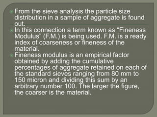  From the sieve analysis the particle size
distribution in a sample of aggregate is found
out.
 In this connection a term known as “Fineness
Modulus” (F.M.) is being used. F.M. is a ready
index of coarseness or fineness of the
material.
 Fineness modulus is an empirical factor
obtained by adding the cumulative
percentages of aggregate retained on each of
the standard sieves ranging from 80 mm to
150 micron and dividing this sum by an
arbitrary number 100. The larger the figure,
the coarser is the material.
 
