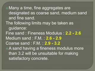 Many a time, fine aggregates are
designated as coarse sand, medium sand
and fine sand.
The following limits may be taken as
guidance:
Fine sand : Fineness Modulus : 2.2 - 2.6
Medium sand : F.M. : 2.6 - 2.9
Coarse sand : F.M. : 2.9 - 3.2
A sand having a fineness modulus more
than 3.2 will be unsuitable for making
satisfactory concrete.
 