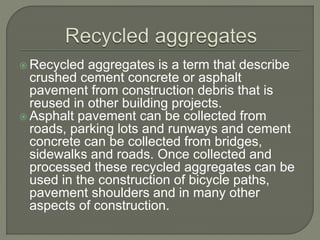  Recycled aggregates is a term that describe
crushed cement concrete or asphalt
pavement from construction debris that is
reused in other building projects.
 Asphalt pavement can be collected from
roads, parking lots and runways and cement
concrete can be collected from bridges,
sidewalks and roads. Once collected and
processed these recycled aggregates can be
used in the construction of bicycle paths,
pavement shoulders and in many other
aspects of construction.
 