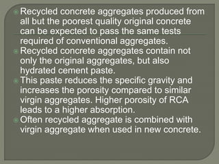  Recycled concrete aggregates produced from
all but the poorest quality original concrete
can be expected to pass the same tests
required of conventional aggregates.
 Recycled concrete aggregates contain not
only the original aggregates, but also
hydrated cement paste.
 This paste reduces the specific gravity and
increases the porosity compared to similar
virgin aggregates. Higher porosity of RCA
leads to a higher absorption.
 Often recycled aggregate is combined with
virgin aggregate when used in new concrete.
 