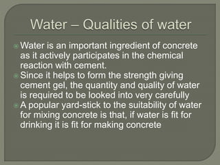  Water is an important ingredient of concrete
as it actively participates in the chemical
reaction with cement.
 Since it helps to form the strength giving
cement gel, the quantity and quality of water
is required to be looked into very carefully
 A popular yard-stick to the suitability of water
for mixing concrete is that, if water is fit for
drinking it is fit for making concrete
 