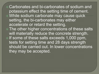  Carbonates and bi-carbonates of sodium and
potassium effect the setting time of cement.
 While sodium carbonate may cause quick
setting, the bi-carbonates may either
accelerate or retard the setting.
 The other higher concentrations of these salts
will materially reduce the concrete strength.
 If some of these salts exceeds 1,000 ppm,
tests for setting time and 28 days strength
should be carried out. In lower concentrations
they may be accepted.
 