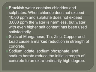  Brackish water contains chlorides and
sulphates. When chloride does not exceed
10,00 ppm and sulphate does not exceed
3,000 ppm the water is harmless, but water
with even higher salt content has been used
satisfactorily.
 Salts of Manganese, Tin, Zinc, Copper and
Lead cause a marked reduction in strength of
concrete.
 Sodium iodate, sodium phosphate, and
sodium borate reduce the initial strength of
concrete to an extra-ordinarily high degree.
 