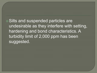 Silts and suspended particles are
undesirable as they interfere with setting,
hardening and bond characteristics. A
turbidity limit of 2,000 ppm has been
suggested.
 