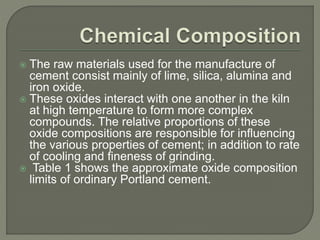  The raw materials used for the manufacture of
cement consist mainly of lime, silica, alumina and
iron oxide.
 These oxides interact with one another in the kiln
at high temperature to form more complex
compounds. The relative proportions of these
oxide compositions are responsible for influencing
the various properties of cement; in addition to rate
of cooling and fineness of grinding.
 Table 1 shows the approximate oxide composition
limits of ordinary Portland cement.
 
