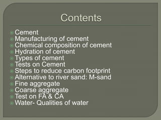  Cement
 Manufacturing of cement
 Chemical composition of cement
 Hydration of cement
 Types of cement
 Tests on Cement
 Steps to reduce carbon footprint
 Alternative to river sand: M-sand
 Fine aggregate
 Coarse aggregate
 Test on FA & CA
 Water- Qualities of water
 