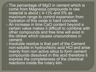  The percentage of MgO in cement which is
come from Magnesia compounds in raw
material is about ( 4-1)% and 5% as
maximum range to control expansion from
hydration of this oxide in hard concrete.
 An increase in lime CaO content beyond a
certain value makes it difficult to combine with
other compounds and free lime will exist in
the clinker which causes unsoundness in
cement.
 Insoluble residue is that part of the Cement
non-soluble in hydrochloric acid HCl and arise
mainly from non active silica to form cement
compounds dissolved in this acid therefore it
express the completeness of the chemical
reactions inside the rotary kiln.
 