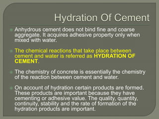  Anhydrous cement does not bind fine and coarse
aggregate. It acquires adhesive property only when
mixed with water.
 The chemical reactions that take place between
cement and water is referred as HYDRATION OF
CEMENT.
 The chemistry of concrete is essentially the chemistry
of the reaction between cement and water.
 On account of hydration certain products are formed.
These products are important because they have
cementing or adhesive value. The quality, quantity,
continuity, stability and the rate of formation of the
hydration products are important.
 