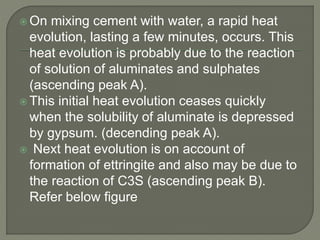  On mixing cement with water, a rapid heat
evolution, lasting a few minutes, occurs. This
heat evolution is probably due to the reaction
of solution of aluminates and sulphates
(ascending peak A).
 This initial heat evolution ceases quickly
when the solubility of aluminate is depressed
by gypsum. (decending peak A).
 Next heat evolution is on account of
formation of ettringite and also may be due to
the reaction of C3S (ascending peak B).
Refer below figure
 