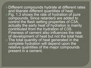  Different compounds hydrate at different rates
and liberate different quantities of heat.
 Fig. 1.3 shows the rate of hydration of pure
compounds. Since retarders are added to
control the flash setting properties of C3A,
actually the early heat of hydration is mainly
contributed from the hydration of C3S.
Fineness of cement also influences the rate
of development of heat but not the total heat.
 The total quantity of heat generated in the
complete hydration will depend upon the
relative quantities of the major compounds
present in a cement.
 