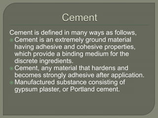 Cement is defined in many ways as follows,
 Cement is an extremely ground material
having adhesive and cohesive properties,
which provide a binding medium for the
discrete ingredients.
 Cement, any material that hardens and
becomes strongly adhesive after application.
 Manufactured substance consisting of
gypsum plaster, or Portland cement.
 