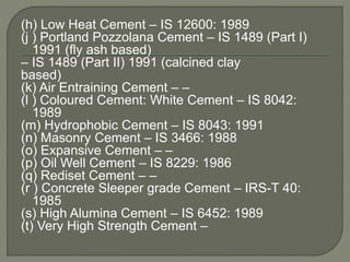 (h) Low Heat Cement – IS 12600: 1989
(j ) Portland Pozzolana Cement – IS 1489 (Part I)
1991 (fly ash based)
– IS 1489 (Part II) 1991 (calcined clay
based)
(k) Air Entraining Cement – –
(l ) Coloured Cement: White Cement – IS 8042:
1989
(m) Hydrophobic Cement – IS 8043: 1991
(n) Masonry Cement – IS 3466: 1988
(o) Expansive Cement – –
(p) Oil Well Cement – IS 8229: 1986
(q) Rediset Cement – –
(r ) Concrete Sleeper grade Cement – IRS-T 40:
1985
(s) High Alumina Cement – IS 6452: 1989
(t) Very High Strength Cement –
 