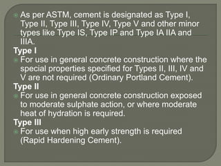  As per ASTM, cement is designated as Type I,
Type II, Type III, Type IV, Type V and other minor
types like Type IS, Type IP and Type IA IIA and
IIIA.
Type I
 For use in general concrete construction where the
special properties specified for Types II, III, IV and
V are not required (Ordinary Portland Cement).
Type II
 For use in general concrete construction exposed
to moderate sulphate action, or where moderate
heat of hydration is required.
Type III
 For use when high early strength is required
(Rapid Hardening Cement).
 