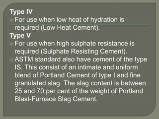 Type IV
 For use when low heat of hydration is
required (Low Heat Cement).
Type V
 For use when high sulphate resistance is
required (Sulphate Resisting Cement).
 ASTM standard also have cement of the type
IS. This consist of an intimate and uniform
blend of Portland Cement of type I and fine
granulated slag. The slag content is between
25 and 70 per cent of the weight of Portland
Blast-Furnace Slag Cement.
 