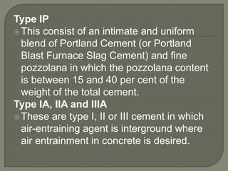 Type IP
This consist of an intimate and uniform
blend of Portland Cement (or Portland
Blast Furnace Slag Cement) and fine
pozzolana in which the pozzolana content
is between 15 and 40 per cent of the
weight of the total cement.
Type IA, IIA and IIIA
These are type I, II or III cement in which
air-entraining agent is interground where
air entrainment in concrete is desired.
 