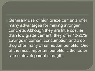 Generally use of high grade cements offer
many advantages for making stronger
concrete. Although they are little costlier
than low grade cement, they offer 10-20%
savings in cement consumption and also
they offer many other hidden benefits. One
of the most important benefits is the faster
rate of development strength.
 