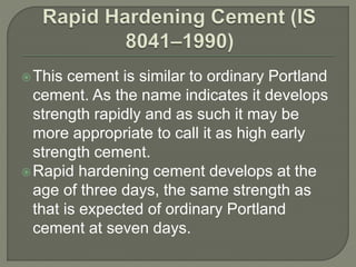 This cement is similar to ordinary Portland
cement. As the name indicates it develops
strength rapidly and as such it may be
more appropriate to call it as high early
strength cement.
Rapid hardening cement develops at the
age of three days, the same strength as
that is expected of ordinary Portland
cement at seven days.
 