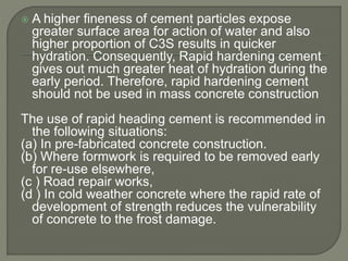  A higher fineness of cement particles expose
greater surface area for action of water and also
higher proportion of C3S results in quicker
hydration. Consequently, Rapid hardening cement
gives out much greater heat of hydration during the
early period. Therefore, rapid hardening cement
should not be used in mass concrete construction
The use of rapid heading cement is recommended in
the following situations:
(a) In pre-fabricated concrete construction.
(b) Where formwork is required to be removed early
for re-use elsewhere,
(c ) Road repair works,
(d ) In cold weather concrete where the rapid rate of
development of strength reduces the vulnerability
of concrete to the frost damage.
 