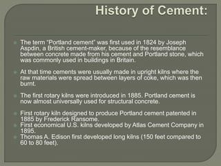  The term “Portland cement” was first used in 1824 by Joseph
Aspdin, a British cement-maker, because of the resemblance
between concrete made from his cement and Portland stone, which
was commonly used in buildings in Britain.
 At that time cements were usually made in upright kilns where the
raw materials were spread between layers of coke, which was then
burnt.
 The first rotary kilns were introduced in 1885. Portland cement is
now almost universally used for structural concrete.
 First rotary kiln designed to produce Portland cement patented in
1885 by Frederick Ransome.
 First economical U.S. kilns developed by Atlas Cement Company in
1895.
 Thomas A. Edison first developed long kilns (150 feet compared to
60 to 80 feet).
 