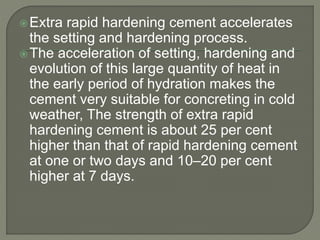 Extra rapid hardening cement accelerates
the setting and hardening process.
The acceleration of setting, hardening and
evolution of this large quantity of heat in
the early period of hydration makes the
cement very suitable for concreting in cold
weather, The strength of extra rapid
hardening cement is about 25 per cent
higher than that of rapid hardening cement
at one or two days and 10–20 per cent
higher at 7 days.
 