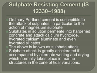  Ordinary Portland cement is susceptible to
the attack of sulphates, in particular to the
action of magnesium sulphate
 Sulphates in solution permeate into hardened
concrete and attack calcium hydroxide,
hydrated calcium aluminate and even
hydrated silicates.
 The above is known as sulphate attack.
 Sulphate attack is greatly accelerated if
accompanied by alternate wetting and drying
which normally takes place in marine
structures in the zone of tidal variations.
 