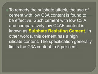 To remedy the sulphate attack, the use of
cement with low C3A content is found to
be effective. Such cement with low C3 A
and comparatively low C4AF content is
known as Sulphate Resisting Cement. In
other words, this cement has a high
silicate content. The specification generally
limits the C3A content to 5 per cent.
 