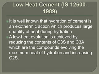It is well known that hydration of cement is
an exothermic action which produces large
quantity of heat during hydration
A low-heat evolution is achieved by
reducing the contents of C3S and C3A
which are the compounds evolving the
maximum heat of hydration and increasing
C2S.
 