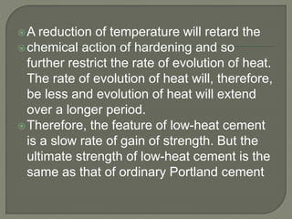 A reduction of temperature will retard the
chemical action of hardening and so
further restrict the rate of evolution of heat.
The rate of evolution of heat will, therefore,
be less and evolution of heat will extend
over a longer period.
Therefore, the feature of low-heat cement
is a slow rate of gain of strength. But the
ultimate strength of low-heat cement is the
same as that of ordinary Portland cement
 