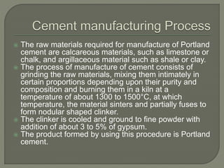  The raw materials required for manufacture of Portland
cement are calcareous materials, such as limestone or
chalk, and argillaceous material such as shale or clay.
 The process of manufacture of cement consists of
grinding the raw materials, mixing them intimately in
certain proportions depending upon their purity and
composition and burning them in a kiln at a
temperature of about 1300 to 1500°C, at which
temperature, the material sinters and partially fuses to
form nodular shaped clinker.
 The clinker is cooled and ground to fine powder with
addition of about 3 to 5% of gypsum.
 The product formed by using this procedure is Portland
cement.
 