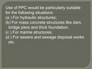 Use of PPC would be particularly suitable
for the following situations:
(a ) For hydraulic structures;
(b) For mass concrete structures like dam,
bridge piers and thick foundation;
(c ) For marine structures;
(d ) For sewers and sewage disposal works
etc.
 