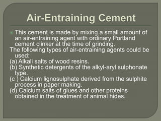  This cement is made by mixing a small amount of
an air-entraining agent with ordinary Portland
cement clinker at the time of grinding.
The following types of air-entraining agents could be
used:
(a) Alkali salts of wood resins.
(b) Synthetic detergents of the alkyl-aryl sulphonate
type.
(c ) Calcium lignosulphate derived from the sulphite
process in paper making.
(d) Calcium salts of glues and other proteins
obtained in the treatment of animal hides.
 