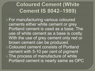 For manufacturing various coloured
cements either white cement or grey
Portland cement is used as a base. The
use of white cement as a base is costly.
With the use of grey cement only red or
brown cement can be produced.
Coloured cement consists of Portland
cement with 5-10 per cent of pigment
The process of manufacture of white
Portland cement is nearly same as OPC
 