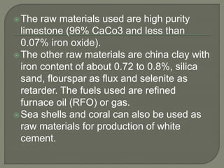 The raw materials used are high purity
limestone (96% CaCo3 and less than
0.07% iron oxide).
The other raw materials are china clay with
iron content of about 0.72 to 0.8%, silica
sand, flourspar as flux and selenite as
retarder. The fuels used are refined
furnace oil (RFO) or gas.
Sea shells and coral can also be used as
raw materials for production of white
cement.
 