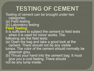 Testing of cement can be brought under two
categories:
(a) Field testing
(b) Laboratory testing
Field Testing
It is sufficient to subject the cement to field tests
when it is used for minor works. The
following are the field tests:
(a) Open the bag and take a good look at the
cement. There should not be any visible
lumps. The color of the cement should normally be
greenish grey.
(b) Thrust your hand into the cement bag. It must
give you a cool feeling. There should
not be any lump inside.
 
