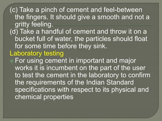 (c) Take a pinch of cement and feel-between
the fingers. It should give a smooth and not a
gritty feeling.
(d) Take a handful of cement and throw it on a
bucket full of water, the particles should float
for some time before they sink.
Laboratory testing
 For using cement in important and major
works it is incumbent on the part of the user
to test the cement in the laboratory to confirm
the requirements of the Indian Standard
specifications with respect to its physical and
chemical properties
 