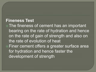 Fineness Test
The fineness of cement has an important
bearing on the rate of hydration and hence
on the rate of gain of strength and also on
the rate of evolution of heat
Finer cement offers a greater surface area
for hydration and hence faster the
development of strength
 