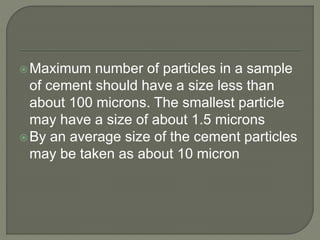Maximum number of particles in a sample
of cement should have a size less than
about 100 microns. The smallest particle
may have a size of about 1.5 microns
By an average size of the cement particles
may be taken as about 10 micron
 