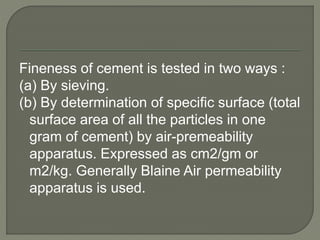 Fineness of cement is tested in two ways :
(a) By sieving.
(b) By determination of specific surface (total
surface area of all the particles in one
gram of cement) by air-premeability
apparatus. Expressed as cm2/gm or
m2/kg. Generally Blaine Air permeability
apparatus is used.
 
