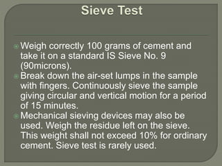  Weigh correctly 100 grams of cement and
take it on a standard IS Sieve No. 9
(90microns).
 Break down the air-set lumps in the sample
with fingers. Continuously sieve the sample
giving circular and vertical motion for a period
of 15 minutes.
 Mechanical sieving devices may also be
used. Weigh the residue left on the sieve.
This weight shall not exceed 10% for ordinary
cement. Sieve test is rarely used.
 