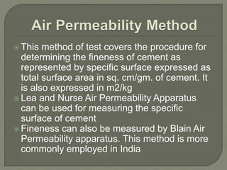  This method of test covers the procedure for
determining the fineness of cement as
represented by specific surface expressed as
total surface area in sq. cm/gm. of cement. It
is also expressed in m2/kg
 Lea and Nurse Air Permeability Apparatus
can be used for measuring the specific
surface of cement
 Fineness can also be measured by Blain Air
Permeability apparatus. This method is more
commonly employed in India
 