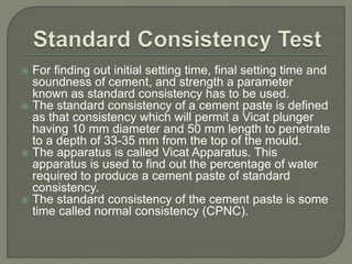  For finding out initial setting time, final setting time and
soundness of cement, and strength a parameter
known as standard consistency has to be used.
 The standard consistency of a cement paste is defined
as that consistency which will permit a Vicat plunger
having 10 mm diameter and 50 mm length to penetrate
to a depth of 33-35 mm from the top of the mould.
 The apparatus is called Vicat Apparatus. This
apparatus is used to find out the percentage of water
required to produce a cement paste of standard
consistency.
 The standard consistency of the cement paste is some
time called normal consistency (CPNC).
 