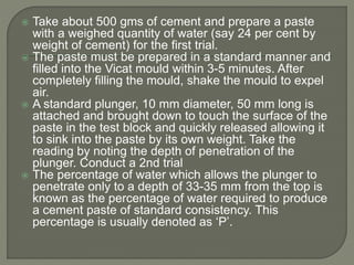  Take about 500 gms of cement and prepare a paste
with a weighed quantity of water (say 24 per cent by
weight of cement) for the first trial.
 The paste must be prepared in a standard manner and
filled into the Vicat mould within 3-5 minutes. After
completely filling the mould, shake the mould to expel
air.
 A standard plunger, 10 mm diameter, 50 mm long is
attached and brought down to touch the surface of the
paste in the test block and quickly released allowing it
to sink into the paste by its own weight. Take the
reading by noting the depth of penetration of the
plunger. Conduct a 2nd trial
 The percentage of water which allows the plunger to
penetrate only to a depth of 33-35 mm from the top is
known as the percentage of water required to produce
a cement paste of standard consistency. This
percentage is usually denoted as ‘P’.
 