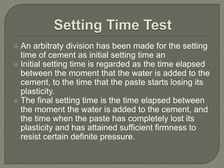  An arbitraty division has been made for the setting
time of cement as initial setting time an
 Initial setting time is regarded as the time elapsed
between the moment that the water is added to the
cement, to the time that the paste starts losing its
plasticity.
 The final setting time is the time elapsed between
the moment the water is added to the cement, and
the time when the paste has completely lost its
plasticity and has attained sufficient firmness to
resist certain definite pressure.
 