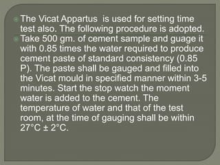  The Vicat Appartus is used for setting time
test also. The following procedure is adopted.
 Take 500 gm. of cement sample and guage it
with 0.85 times the water required to produce
cement paste of standard consistency (0.85
P). The paste shall be gauged and filled into
the Vicat mould in specified manner within 3-5
minutes. Start the stop watch the moment
water is added to the cement. The
temperature of water and that of the test
room, at the time of gauging shall be within
27°C ± 2°C.
 