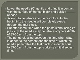  Lower the needle (C) gently and bring it in contact
with the surface of the test block and quickly
release.
 Allow it to penetrate into the test block. In the
beginning, the needle will completely pierce
through the test block.
 But after some time when the paste starts losing its
plasticity, the needle may penetrate only to a depth
of 33-35 mm from the top.
 The period elapsing between the time when water
is added to the cement and the time at which the
needle penetrates the test block to a depth equal
to 33-35 mm from the top is taken as initial setting
time.
 