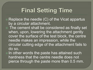  Replace the needle (C) of the Vicat appartus
by a circular attachment.
 The cement shall be considered as finally set
when, upon, lowering the attachment gently
cover the surface of the test block, the centre
needle makes an impression, while the
circular cutting edge of the attachment fails to
do so.
 In other words the paste has attained such
hardness that the centre needle does not
pierce through the paste more than 0.5 mm.
 