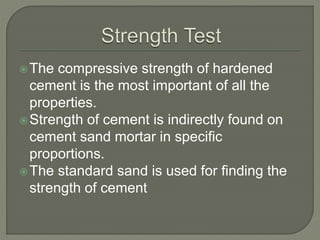 The compressive strength of hardened
cement is the most important of all the
properties.
Strength of cement is indirectly found on
cement sand mortar in specific
proportions.
The standard sand is used for finding the
strength of cement
 
