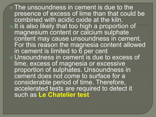  The unsoundness in cement is due to the
presence of excess of lime than that could be
combined with acidic oxide at the kiln.
 It is also likely that too high a proportion of
magnesium content or calcium sulphate
content may cause unsoundness in cement.
For this reason the magnesia content allowed
in cement is limited to 6 per cent
 Unsoundness in cement is due to excess of
lime, excess of magnesia or excessive
proportion of sulphates. Unsoundness in
cement does not come to surface for a
considerable period of time. Therefore,
accelerated tests are required to detect it
such as Le Chatelier test
 